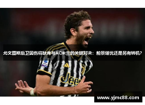 尤文图斯后卫因伤将缺席与AC米兰的关键对决：前景堪忧还是另有转机？