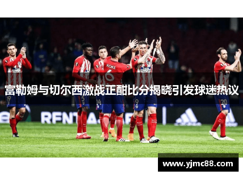 富勒姆与切尔西激战正酣比分揭晓引发球迷热议