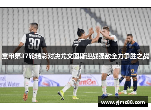 意甲第37轮精彩对决尤文图斯迎战强敌全力争胜之战
