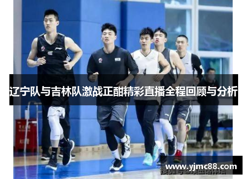 辽宁队与吉林队激战正酣精彩直播全程回顾与分析