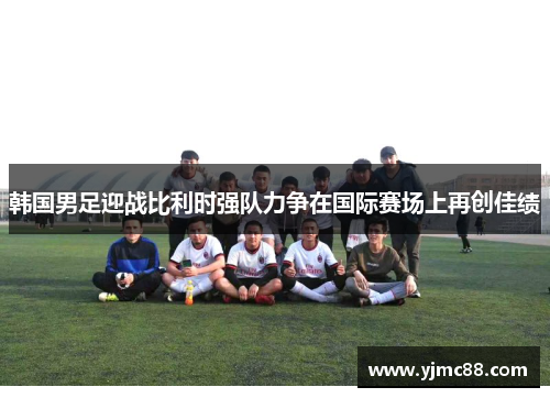 韩国男足迎战比利时强队力争在国际赛场上再创佳绩