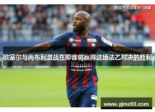 欧塞尔与尚布利激战在即谁将赢得这场法乙对决的胜利