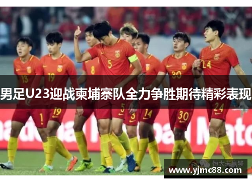 男足U23迎战柬埔寨队全力争胜期待精彩表现
