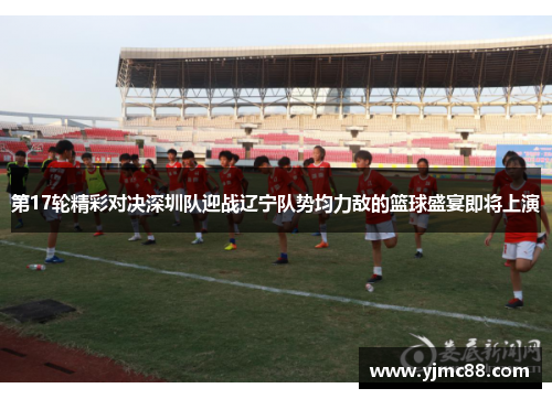第17轮精彩对决深圳队迎战辽宁队势均力敌的篮球盛宴即将上演